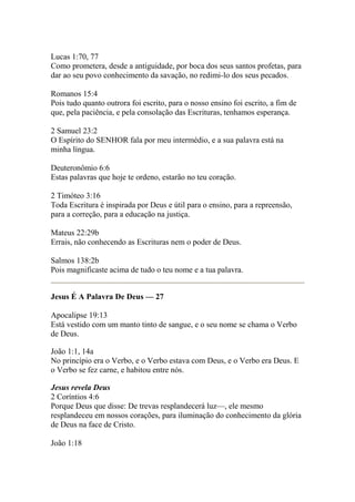 Lucas 1:70, 77 
Como prometera, desde a antiguidade, por boca dos seus santos profetas, para 
dar ao seu povo conhecimento da savação, no redimi-lo dos seus pecados. 
Romanos 15:4 
Pois tudo quanto outrora foi escrito, para o nosso ensino foi escrito, a fim de 
que, pela paciência, e pela consolação das Escrituras, tenhamos esperança. 
2 Samuel 23:2 
O Espírito do SENHOR fala por meu intermédio, e a sua palavra está na 
minha língua. 
Deuteronômio 6:6 
Estas palavras que hoje te ordeno, estarão no teu coração. 
2 Timóteo 3:16 
Toda Escritura é inspirada por Deus e útil para o ensino, para a repreensão, 
para a correção, para a educação na justiça. 
Mateus 22:29b 
Errais, não conhecendo as Escrituras nem o poder de Deus. 
Salmos 138:2b 
Pois magnificaste acima de tudo o teu nome e a tua palavra. 
Jesus É A Palavra De Deus — 27 
Apocalipse 19:13 
Está vestido com um manto tinto de sangue, e o seu nome se chama o Verbo 
de Deus. 
João 1:1, 14a 
No princípio era o Verbo, e o Verbo estava com Deus, e o Verbo era Deus. E 
o Verbo se fez carne, e habitou entre nós. 
Jesus revela Deus 
2 Coríntios 4:6 
Porque Deus que disse: De trevas resplandecerá luz—, ele mesmo 
resplandeceu em nossos corações, para iluminação do conhecimento da glória 
de Deus na face de Cristo. 
João 1:18 
 