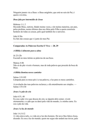 Ninguém jamais viu a Deus: o Deus unigênito, que está no seio do Pai, é 
quem o revelou. 
Deus fala por intermédio de Jesus 
Hebreus 1:1, 2 
Havendo Deus, outrora, falado muitas vezes, e de muitas maneiras, aos pais, 
pelos profetas, nestes últimos dias nos falou pelo Filho a quem constituiu 
herdeiro de todas as cousas, pelo qual também fez o universo. 
João 8:38a 
Eu falo das cousas que vi junto de meu Pai. 
Comparadas As Palavras Escrita E Viva — 28, 29 
A Bíblia é alimento para a alma 
Jó 23:12b 
Escondi no meu íntimo as palavras da sua boca. 
Mateus 4:4b 
Não só de pão viverá o homem, mas de toda palavra que procede da boca de 
Deus. 
A Bíblia ilumina nosso caminho 
Salmo 119:105 
Lâmpada para os meus pés é a tua palavra, e luz para os meus caminhos. 
A revelação das tuas palavras esclarece, e dá entendimento aos simples. — 
Salmo 119:130 
Jesus é o pão do céu 
João 6:51, 48 
Eu sou o pão vivo que desceu do céu; se alguém dele comer, viverá 
eternamente; e o pão que eu darei pela vida do mundo, é a minha carne. Eu 
sou o pão da vida. 
Jesus é a luz do mundo 
João 1:4, 8:12 
A vida estava nele, e a vida era a luz dos homens. De novo lhes falava Jesus, 
dizendo: Eu sou a luz do mundo; quem me segue não andará nas trevas, pelo 
 