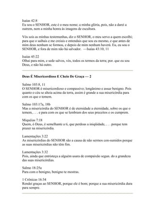 Isaías 42:8 
Eu sou o SENHOR, este é o meu nome; a minha glória, pois, não a darei a 
outrem, nem a minha honra às imagens de escultura. 
Vós sois as minhas testemunhas, diz o SENHOR, o meu servo a quem escolhi; 
para que o saibais e me creiais e entendais que sou eu mesmo, e que antes de 
mim deus nenhum se formou, e depois de mim nenhum haverá. Eu, eu sou o 
SENHOR, e fora de mim não há salvador. —Isaías 43:10, 11 
Isaías 45:22 
Olhai para mim, e sede salvos, vós, todos os termos da terra; por. que eu sou 
Deus, e não há outro. 
Deus É Misericordioso E Cheio De Graça — 2 
Salmo 103:8, 11 
O SENHOR é misericordioso e compassivo; longânimo e assaz benigno. Pois 
quanto o céu se alteia acima da terra, assim é grande a sua misericórdia para 
com os que o temem. 
Salmo 103:17a, 18b 
Mas a misericórdia do SENHOR é de eternidade a eternidade, sobre os que o 
temem, . . . e para com os que se lembram dos seus preceitos e os cumprem. 
Miquéias 7:18 
Quem, ó Deus, é semelhante a ti, que perdoas a iniqüidade, . . . porque tem 
prazer na misericórdia. 
Lamentações 3:22 
As misericórdias do SENHOR são a causa de não sermos con-sumidos porque 
as suas misericórdias não têm fim. 
Lamentações 3:32 
Pois, ainda que entristeça a alguém usara de compaixão segun. do a grandeza 
das suas misericórdias. 
Salmo 18:25a 
Para com o benigno, benigno te mostras. 
1 Crônicas 16:34 
Rendei graças ao SENHOR, porque ele é bom; porque a sua misericórdia dura 
para sempre. 
 