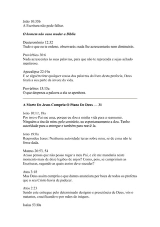 João 10:35b 
A Escritura não pode falhar. 
O homem não ousa mudar a Bíblia 
Deuteronômio 12:32 
Tudo o que eu te ordeno, observarás; nada lhe acrescentarás nem diminuirás. 
Provérbios 30:6 
Nada acrescentes às suas palavras, para que não te repreenda e sejas achado 
mentiroso. 
Apocalipse 22:19a 
E se alguém tirar qualquer cousa das palavras do livro desta profecia, Deus 
tirará a sua parte da árvore da vida. 
Provérbios 13:13a 
O que despreza a palavra a ela se apenhora. 
A Morte De Jesus Cumpriu O Plano De Deus — 31 
João 10:17, 18a 
Por isso o Pai me ama, porque eu dou a minha vida para a reassumir. 
Ninguém a tira de mim; pelo contrário, eu espontaneamente a dou. Tenho 
autoridade para a entregar e também para reavê-la. 
João 19:lla 
Respondeu Jesus: Nenhuma autoridade terias sobre mim, se de cima não te 
fosse dada. 
Mateus 26:53, 54 
Acaso pensas que não posso rogar a meu Pai, e ele me mandaria neste 
momento mais de doze legiões de anjos? Como, pois, se cumpririam as 
Escrituras, segundo as quais assim deve suceder? 
Atos 3:18 
Mas Deus assim cumpriu o que dantes anunciara por boca de todos os profetas 
que o seu Cristo havia de padecer. 
Atos 2:23 
Sendo este entregue pelo determinado desígnio e presciência de Deus, vós o 
matastes, crucificando-o por mãos de iníquos. 
Isaías 53:l0a 
 