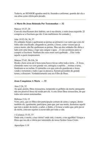 Todavia, ao SENHOR agradou moê-lo, fazendo-o enfermar; quando der ele a 
sua alma como oferta pelo pecado. 
A Morte De Jesus Relatada Por Testemunhas — 32 
Marcos 15:27, 28 
Com ele crucificaram dois ladrões, um à sua direita, e outro àsua esquerda. [E 
compriu-se a Escritura que diz: Com malfeitores foi contado.] 
João 19:32-34, 36, 37 
Os soldados foram e quebraram as pernas ao primeiro e ao outro que com ele 
tinha sido crucificado; chegando-se, porém, a Jesus, como vissem que já 
estava morto, não lhe quebraram as pernas. Mas um dos soldados lhe abriu o 
lado com uma lança, e logo saiu sangue e água. ...E isto aconteceu para se 
cumprir a Escritura: Nenhum dos seus ossos será quebrado. ...Eles verão 
aquele a quem traspassaram. 
Mateus 27:45, 50-51b, 54 
Desde a hora sexta até à hora nona houve trevas sobre toda a terra. ...E Jesus, 
clamando outra vez com grande voz, entregou o espírito. ...tremeu a terra, 
fenderam-se as rochas. O centurião e os que com ele guardavam a Jesus, 
vendo o terremoto e tudo o que se passava, ficaram possuídos de grande 
temor, e disseram: Verdadeiramente este era Filho de Deus. 
Jesus Conquistou A Morte — 33 
Atos 2:24, 32 
Ao qual, porém, Deus ressuscitou, rompendo os grilhões da morte; porquanto 
não era possível fosse ele retido por ela. A este Jesus Deus ressuscitou, do que 
todos nós somos testemunhas. 
Hebreus 2:14, 15 
Visto, pois, que os filhos têm participação comum de carne e sangue, destes 
também ele, igualmente, participou, para que, por sua morte, destruísse aquele 
que tem o poder da morte, a saber, o diabo, e livrasse a todos que, pelo pavor 
da morte, estavam sujeitos à escravidão por toda a vida. 
1 Coríntios 15:55, 57 
Onde está, ó morte, a tua vitória? onde está, ó morte, o teu aguilhão? Graças a 
Deus que nos dá a vitória por intermédio de nosso Senhor Jesus Cristo. 
Apocalipse 1:18 
 