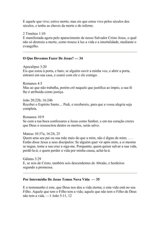 E aquele que vive; estive morto, mas eis que estou vivo pelos séculos dos 
séculos, e tenho as chaves da morte e do inferno. 
2 Timóteo 1:10 
E manifestada agora pelo aparecimento de nosso Salvador Cristo Jesus, o qual 
não só destruiu a morte, como trouxe à luz a vida e a imortalidade, mediante o 
evangelho. 
O Que Devemos Fazer De Jesus? — 34 
Apocalipse 3:20 
Eis que estou à porta, e bato; se alguém ouvir a minha voz, e abrir a porta, 
entrarei em sua casa, e cearei com ele e ele comigo. 
Romanos 4:5 
Mas ao que não trabalha, porém crê naquele que justifica ao ímpio, a sua fé 
lhe é atribuída como justiça. 
João 20:22b; 16:24b 
Recebei o Espírito Santo.... Pedi, e recebereis, para que a vossa alegria seja 
completa. 
Romanos 10:9 
Se com a tua boca confessares a Jesus como Senhor, e em teu coração creres 
que Deus o ressuscitou dentre os mortos, serás salvo. 
Mateus 10:37a; 16:24, 25 
Quem ama seu pai ou sua mãe mais do que a mim, não é digno de mim; . . . 
Então disse Jesus a seus discípulos: Se alguém quer vir após mim, a si mesmo 
se negue, tome a sua cruz a siga-me. Porquanto, quem quiser salvar a sua vida, 
perdê-la-á; e quem perder a vida por minha causa, achá-la-á. 
Gálatas 3:29 
E, se sois de Cristo, também sois descendentes de Abraão, e herdeiros 
segundo a promessa. 
Por Intermédio De Jesus Temos Nova Vida — 35 
E o testemunho é este, que Deus nos deu a vida eterna; e esta vida está no seu 
Filho. Aquele que tem o Filho tem a vida; aquele que não tem o Filho de Deus 
não tem a vida. —1 João 5:11, 12 
 