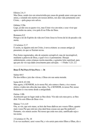 Efésios 2:4, 5 
Mas Deus, sendo rico em misericórdia por causa do grande amor com que nos 
amou, e estando nós mortos em nossos delitos, nos deu vida juntamente com 
Cristo, —pela graça sois salvos. 
Gálatas 2:20a 
Logo, já não sou eu quem vive, mas Cristo vive em mim; e esse viver que 
agora tenho na carne, vivo pela fé no Filho de Deus. 
Romanos 8:2 
Porque a lei do Espírito da vida em Cristo Jesus te livrou da lei do pecado e da 
morte. 
2 Coríntios 5:17 
E assim, se alguém está em Cristo, é nova criatura: as cousas antigas já 
passaram; eis que se fizeram novas. 
Pois fostes regenerados, não de semente corruptível, mas de incorruptível, 
mediante a palavra de Deus, a qual vive e é permanente. Desejai 
ardentemente, como crianças recém-nascidas, o genuíno leite espiritual, para 
que por ele vos seja dado crescimento para salvação. —1 Pedro 1:23; 2:2 
Deus É Pai Para O Seu Povo — 36 
Salmo 68:5 
Pai dos órfãos e juiz das viúvas, é Deus em sua santa morada. 
Isaias 64:8; 63:16b 
Mas agora, ó SENHOR, tu és nosso Pai, nós somos o barro, e tu o nosso 
oleiro; e todos nós obra das tuas mãos. Tu, ó SENHOR, és nosso Pai; nosso 
Redentor é o teu nome desde a antiguidade. 
Oséias 1:l0b 
Acontecerá que no lugar onde se lhes dizia: Vós não sois meu povo, se lhes 
dirá: Vós sois filhos do Deus vivo. 
Mateus 7:11; 6:9 
Ora, se vós, que sois maus, sa heis dar boas dádivas aos vossos filhos, quanto 
mais vosso Pai que está nos céus dará boas cousas aos que lhe pedirem?. . . 
Portanto, vós orareis assim: Pai nosso que estás nos céus, santificado seja o 
teu nome. 
2 Corintios 6:17b, 18 
E eu vos receberei, serei vosso Pai, e vós sereis para mim filhos e filhas, diz o 
 