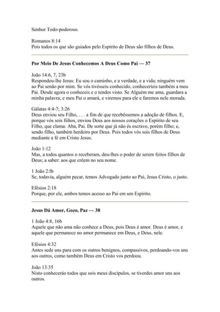 Senhor Todo-poderoso. 
Romanos 8:14 
Pois todos os que são guiados pelo Espírito de Deus são filhos de Deus. 
Por Meio De Jesus Conhecemos A Deus Como Pai — 37 
João 14:6, 7, 23b 
Respondeu-lhe Jesus: Eu sou o caminho, e a verdade, e a vida; ninguém vem 
ao Pai senão por mim. Se vós tivésseis conhecido, conheceríeis também a meu 
Pai. Desde agora o conheceis e o tendes visto. Se Alguém me ama, guardara a 
minha palavra; e meu Pai o amará, e viremos para ele e faremos nele morada. 
Gálatas 4:4-7; 3:26 
Deus enviou seu Filho, . . . a fim de que recebêssemos a adoção de filhos. E, 
porque vós sois fiihos, enviou Deus aos nossos corações o Espírito de seu 
Filho, que clama: Aba, Pai. De sorte que já não és escravo, porém filho; e, 
sendo filho, também herdeiro por Deus. Pois todos vós sois filhos de Deus 
mediante a fé em Cristo Jesus. 
João 1:12 
Mas, a todos quantos o receberam, deu-lhes o poder de serem feitos filhos de 
Deus; a saber: aos que crêem no seu nome. 
1 João 2:lb 
Se, todavia, alguém pecar, temos Advogado junto ao Pai, Jesus Cristo, o justo. 
Efésios 2:18 
Porque, por ele, ambos temos acesso ao Pai em um Espírito. 
Jesus Dá Amor, Gozo, Paz — 38 
1 João 4:8, 16b 
Aquele que não ama não conhece a Deus, pois Deus é amor. Deus é amor, e 
aquele que permanece no amor permanece em Deus, e Deus, nele. 
Efésios 4:32 
Antes sede uns para com os outros benignos, compassivos, perdoando-vos uns 
aos outros, como também Deus em Cristo vos perdoou. 
João 13:35 
Nisto conheceráo todos que sois meus discípulos, se tiverdes amor uns aos 
outros. 
 