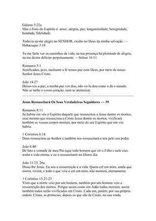 Gálatas 5:22a 
Mas o fruto do Espírito é: amor, alegria, paz, longanimidade, benignidade, 
bondade, fidelidade. 
Todavia eu me alegro no SENHOR, exulto no Deus da minha salvação. — 
Habacuque 3:18 
Tu me farás ver os caminhos da vida; na tua presença há plenitude de alegria, 
na tua destra delícias perpetuamente. —Salmo 16:11 
Romanos 5:1 
Justificados, pois, mediante a fé temos paz com Deus, por meio de nosso 
Senhor Jesus Cristo. 
João 14:27 
Deixo-vos a paz, a minha paz vos dou; não vo-la dou como a dá o mundo. 
Não se turbe o vosso coração, nem se atemorize. 
Jesus Ressuscitará Os Seus Verdadeiros Seguidores — 39 
Romanos 8:11 
Se habita em vós o Espírito daquele que ressuscitou a Jesus dentre os mortos, 
esse mesmo que ressuscitou a Cristo Jesus dentre os mortos, vivificará 
também os vossos corpos mortais, por meio do seu Espírito que em vós 
habita. 
1 Coríntios 6:14 
Deus ressuscitou ao Senhor e também nos ressuscitará a nós pelo seu poder. 
João 6:40 
De fato a vontade de meu Pai éque todo homem que vir o Filho e nele crer, 
tenha a vida eterna; e eu o ressuscitarei no último dia. 
João 11:25, 26a 
Disse-lhe Jesus: Eu sou a ressurreição e a vida. Quem crê em mim, ainda que 
morra, viverá; e todo o que vive e crê em mim, não morrerá, eternamente. 
1 Coríntios 15:21-23 
Visto que a morte veio por um homem, também por um homem veio a 
ressurreição dos mortos. Porque assim como em Adão todos morrem, assim 
também todos serão vivificados em Cristo. Cada um, porém, por sua própria 
ordem: Cristo, as primícias; depois os que são de Cristo, na sua vinda. 
 