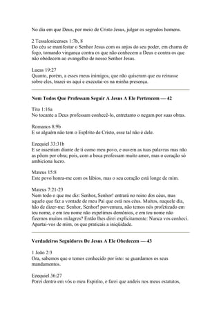 No dia em que Deus, por meio de Cristo Jesus, julgar os segredos homens. 
2 Tessalonicenses 1:7b, 8 
Do céu se manifestar o Senhor Jesus com os anjos do seu poder, em chama de 
fogo, tomando vingança contra os que não conhecem a Deus e contra os que 
não obedecem ao evangelho de nosso Senhor Jesus. 
Lucas 19:27 
Quanto, porém, a esses meus inimigos, que não quiseram que eu reinasse 
sobre eles, trazei-os aqui e executai-os na minha presença. 
Nem Todos Que Professam Seguir A Jesus A Ele Pertencem — 42 
Tito 1:16a 
No tocante a Deus professam conhecê-lo, entretanto o negam por suas obras. 
Romanos 8:9b 
E se alguém não tem o EspIrito de Cristo, esse tal não é dele. 
Ezequiel 33:31b 
E se assentam diante de ti como meu povo, e ouvem as tuas palavras mas não 
as põem por obra; pois, com a boca professam muito amor, mas o coração só 
ambiciona lucro. 
Mateus 15:8 
Este povo honra-me com os lábios, mas o seu coração está longe de mim. 
Mateus 7:21-23 
Nem todo o que me diz: Senhor, Senhor! entrará no reino dos céus, mas 
aquele que faz a vontade de meu Pai que está nos céus. Muitos, naquele dia, 
hão de dizer-me: Senhor, Senhor! porventura, não temos nós profetizado em 
teu nome, e em teu nome não expelimos demônios, e em teu nome não 
fizemos muitos milagres? Então lhes direi explicitamente: Nunca vos conheci. 
Apartai-vos de mim, os que praticais a iniqüidade. 
Verdadeiros Seguidores De Jesus A Ele Obedecem — 43 
1 João 2:3 
Ora, sabemos que o temos conhecido por isto: se guardamos os seus 
mandamentos. 
Ezequiel 36:27 
Porei dentro em vós o meu Espírito, e farei que andeis nos meus estatutos, 
 