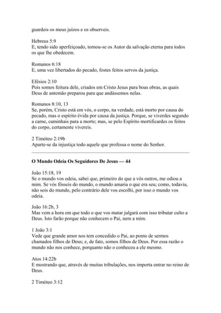 guardeis os meus juízos e os observeis. 
Hebreus 5:9 
E, tendo sido aperfeiçoado, tornou-se os Autor da salvação eterna para todos 
os que lhe obedecem. 
Romanos 6:18 
E, uma vez libertados do pecado, fostes feitos servos da justiça. 
Efésios 2:10 
Pois somos feitura dele, criados em Cristo Jesus para boas obras, as quais 
Deus de antemão preparou para que andássemos nelas. 
Romanos 8:10, 13 
Se, porém, Cristo está em vós, o corpo, na verdade, está morto por causa do 
pecado, mas o espírito évida por causa da justiça. Porque, se viverdes segundo 
a carne, caminhais para a morte; mas, se pelo Espírito mortificardes os feitos 
do corpo, certamente vivereis. 
2 Timóteo 2:19b 
Aparte-se da injustiça todo aquele que professa o nome do Senhor. 
O Mundo Odeia Os Seguidores De Jesus — 44 
João 15:18, 19 
Se o mundo vos odeia, sabei que, primeiro do que a vós outros, me odiou a 
mim. Se vós fôsseis do mundo, o mundo amaria o que era seu; como, todavia, 
não sois do mundo, pelo contrário dele vos escolhi, por isso o mundo vos 
odeia. 
João 16:2b, 3 
Mas vem a hora em que todo o que vos matar julgará com isso tributar culto a 
Deus. Isto farão porque não conhecem o Pai, nem a mim. 
1 João 3:1 
Vede que grande amor nos tem concedido o Pai, ao ponto de sermos 
chamados filhos de Deus; e, de fato, somos filhos de Deus. Por essa razão o 
mundo não nos conhece, porquanto não o conheceu a ele mesmo. 
Atos 14:22b 
E mostrando que, através de muitas tribulações, nos importa entrar no reino de 
Deus. 
2 Timóteo 3:12 
 