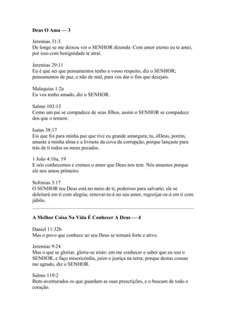 Deus O Ama — 3 
Jeremias 31:3 
De longe se me deixou ver o SENHOR dizendo: Com amor eterno eu te amei, 
por isso com benignidade te atraí. 
Jeremias 29:11 
Eu é que sei que pensamentos tenho a vosso respeito, diz o SENHOR; 
pensamentos de paz, e não de mal, para vos dar o fim que desejais. 
Malaquias 1:2a 
Eu vos tenho amado, diz o SENHOR. 
Salmo 103:13 
Como um pai se compadece de seus filhos, assim o SENHOR se compadece 
dos que o temem. 
Isaías 38:17 
Eis que foi para minha paz que tive eu grande amargura; tu, óDeus, porém, 
amaste a minha alma e a livraste da cova da corrupção, porque lançaste para 
trás de ti todos os meus pecados. 
1 João 4:16a, 19 
E nós conhecemos e cremos o amor que Deus nos tem. Nós amamos porque 
ele nos amou primeiro. 
Sofonias 3:17 
O SENHOR teu Deus está no meio de ti, poderoso para salvarte; ele se 
deleitará em ti com alegria; renovar-te-á no seu amor, regozijar-se-á em ti com 
júbilo. 
A Melhor Coisa Na Vida É Conhecer A Deus — 4 
Daniel 11:32b 
Mas o povo que conhece ao seu Deus se tornará forte e ativo. 
Jeremias 9:24 
Mas o que se gloriar, glorie-se nisto: em me conhecer e saber que eu sou o 
SENHOR, e faço misericórdia, juízo e justiça na terra; porque destas cousas 
me agrado, diz o SENHOR. 
Salmo 119:2 
Bem-aventurados os que guardam as suas prescrições, e o buscam de todo o 
coração. 
 