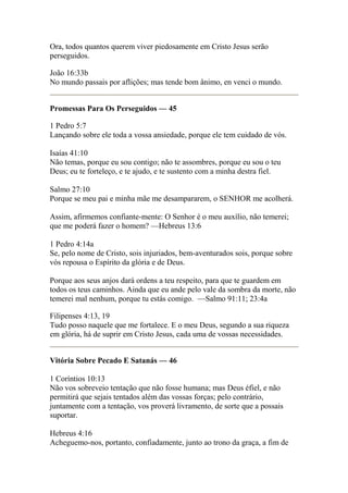 Ora, todos quantos querem viver piedosamente em Cristo Jesus serão 
perseguidos. 
João 16:33b 
No mundo passais por aflições; mas tende bom ânimo, en venci o mundo. 
Promessas Para Os Perseguidos — 45 
1 Pedro 5:7 
Lançando sobre ele toda a vossa ansiedade, porque ele tem cuidado de vós. 
Isaías 41:10 
Não temas, porque eu sou contigo; não te assombres, porque eu sou o teu 
Deus; eu te forteleço, e te ajudo, e te sustento com a minha destra fiel. 
Salmo 27:10 
Porque se meu pai e minha mãe me desampararem, o SENHOR me acolherá. 
Assim, afirmemos confiante-mente: O Senhor é o meu auxílio, não temerei; 
que me poderá fazer o homem? —Hebreus 13:6 
1 Pedro 4:14a 
Se, pelo nome de Cristo, sois injuriados, bem-aventurados sois, porque sobre 
vós repousa o Espírito da glória e de Deus. 
Porque aos seus anjos dará ordens a teu respeito, para que te guardem em 
todos os teus caminhos. Ainda que eu ande pelo vale da sombra da morte, não 
temerei mal nenhum, porque tu estás comigo. —Salmo 91:11; 23:4a 
Filipenses 4:13, 19 
Tudo posso naquele que me fortalece. E o meu Deus, segundo a sua riqueza 
em glória, há de suprir em Cristo Jesus, cada uma de vossas necessidades. 
Vitória Sobre Pecado E Satanás — 46 
1 Coríntios 10:13 
Não vos sobreveio tentação que não fosse humana; mas Deus éfiel, e não 
permitirá que sejais tentados além das vossas forças; pelo contrário, 
juntamente com a tentação, vos proverá livramento, de sorte que a possais 
suportar. 
Hebreus 4:16 
Acheguemo-nos, portanto, confiadamente, junto ao trono da graça, a fim de 
 