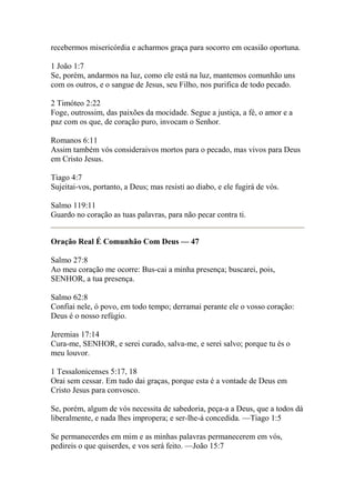 recebermos misericórdia e acharmos graça para socorro em ocasião oportuna. 
1 João 1:7 
Se, porém, andarmos na luz, como ele está na luz, mantemos comunhão uns 
com os outros, e o sangue de Jesus, seu Filho, nos purifica de todo pecado. 
2 Timóteo 2:22 
Foge, outrossim, das paixões da mocidade. Segue a justiça, a fé, o amor e a 
paz com os que, de coração puro, invocam o Senhor. 
Romanos 6:11 
Assim também vós consideraivos mortos para o pecado, mas vivos para Deus 
em Cristo Jesus. 
Tiago 4:7 
Sujeitai-vos, portanto, a Deus; mas resisti ao diabo, e ele fugirá de vós. 
Salmo 119:11 
Guardo no coração as tuas palavras, para não pecar contra ti. 
Oração Real É Comunhão Com Deus — 47 
Salmo 27:8 
Ao meu coração me ocorre: Bus-cai a minha presença; buscarei, pois, 
SENHOR, a tua presença. 
Salmo 62:8 
Confiai nele, ó povo, em todo tempo; derramai perante ele o vosso coração: 
Deus é o nosso refúgio. 
Jeremias 17:14 
Cura-me, SENHOR, e serei curado, salva-me, e serei salvo; porque tu és o 
meu louvor. 
1 Tessalonicenses 5:17, 18 
Orai sem cessar. Em tudo dai graças, porque esta é a vontade de Deus em 
Cristo Jesus para convosco. 
Se, porém, algum de vós necessita de sabedoria, peça-a a Deus, que a todos dá 
liberalmente, e nada lhes impropera; e ser-lhe-á concedida. —Tiago 1:5 
Se permanecerdes em mim e as minhas palavras permanecerem em vós, 
pedireis o que quiserdes, e vos será feito. —João 15:7 
 
