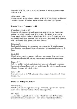Busquei o SENHOR e ele me acolheu; livrou-me de todos os meus temores. 
—Salmo 34:4 
Salmo 66:18; 25:11 
Se eu no coração contemplara a vaidade, o SENHOR não me teria ouvido. Por 
causa do teu nome, SENHOR, perdoa a minha iniqüidade, que é grande. 
Jesus Já Vem — Prepara-te! — 48 
1 Tessalonicenses 4:16, 17 
Porquanto o Senhor mesmo, dada a sua palavra de ordem, ouvida a voz do 
arcanjo, e ressoada a trombeta de Deus, descerá dos céus, e os mortos em 
Cristo ressuscitarão primeiro; depois nós, os vivos, os que ficarmos, seremos 
arrebatados juntamente com eles, entre nuvens, para o encontro do Senhor nos 
ares, e assim estaremos para sempre com o Senhor. 
2 Coríntios 7:1 
Tendo, pois, ó amados, tais promessas, purifiquemo-nos de toda impureza, 
tanto da carne, como do espírito, aperfeiçoando a nossa santidade no temor de 
Deus. 
1 João 2:28 
Filhinhos, agora, pois, permanecei nele, para que, quando ele se manifestar, 
tenhamos confiança e dele não nos afastemos envergonhados na sua vinda. 
Tiago 5:8, 9 
Sede vós também pacientes, e fortalecei os vossos corações, pois a vinda do 
Senhor está próxima. Irmãos, não vos queixeis uns dos outros, para não serdes 
julgados. Eis que o juiz está às portas. 
Lucas 12:40 
Ficai também vós apercebidos, porque, à hora em que não cuidais, o Filho do 
homem virá. 
Enchei-vos Do Espírito De Deus 
Provérbios 1:23 
Antentai para a minha repreensão; eis que derramarei copiosamente para vós 
outros o meu espírito e vos farei saber as minhas palavras. 
Atos 2:38b 
...Arrependei-vos, e cada um de vós seja batizado em nome de Jesus Cristo 
para remissão dos vossos pecados, e recebereis o dom do Espírito Santo. 
 