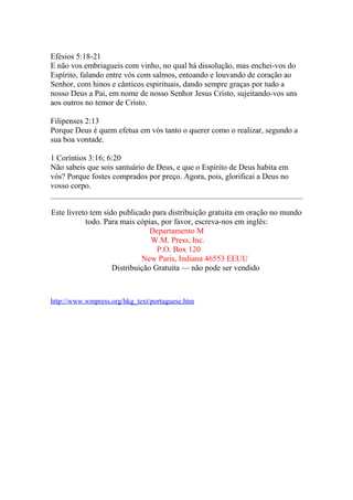 Efésios 5:18-21 
E não vos embriagueis com vinho, no qual há dissolução, mas enchei-vos do 
Espírito, falando entre vós com salmos, entoando e louvando de coração ao 
Senhor, com hinos e cânticos espirituais, dando sempre graças por tudo a 
nosso Deus a Pai, em nome de nosso Senhor Jesus Cristo, sujeitando-vos uns 
aos outros no temor de Cristo. 
Filipenses 2:13 
Porque Deus é quem efetua em vós tanto o querer como o realizar, segundo a 
sua boa vontade. 
1 Coríntios 3:16; 6:20 
Não sabeis que sois santuário de Deus, e que o Espírito de Deus habita em 
vós? Porque fostes comprados por preço. Agora, pois, glorificai a Deus no 
vosso corpo. 
Este livreto tem sido publicado para distribuição gratuita em oração no mundo 
todo. Para mais cópias, por favor, escreva-nos em inglês: 
Departamento M 
W.M. Press, Inc. 
P.O. Box 120 
New Paris, Indiana 46553 EEUU 
Distribuição Gratuita — não pode ser vendido 
http://www.wmpress.org/hkg_text/portuguese.htm 
