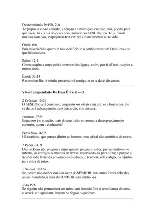 Deuteronômio 30:19b, 20a 
Te propus a vida e a morte, a bênção e a maldição: escolhe, pois, a vida, para 
que vivas, tu e a tua descendência, amando ao SENHOR teu Deus, dando 
ouvidos ásua voz, e apegando-te a ele; pois disto depende a tua vida. 
Oséias 6:6 
Pois misericórdia quero, e não sacrifício; e o conhecimento de Deus, mais do 
que holocaustos. 
Salmo 42:1 
Como suspira a corça pelas correntes das águas, assim, por ti, óDeus, suspira a 
minha alma. 
Êxodo 33:14 
Respondeu-lhe: A minha presença irá contigo, e eu te darei descanso. 
Viver Independente De Deus É Fatal — 5 
2 Crônicas 15:2b 
O SENHOR está convosco, enquanto vós estais com ele: se o buscardes, ele 
se deixará achar; porém, se o deixardes, vos deixará. 
Jeremias 17:9 
Enganoso é o coração, mais do que todas as cousas, e desesperadamente 
corrupto, quem o conhecerá? 
Provérbios 16:25 
Há caminho, que parece direito ao homem, mas afinal são caminhos de morte. 
2 Pedro 2:4, 9 
Ora, se Deus não poupou a anjos quando pecaram, antes, precipitando-os no 
inferno, os entregou a abismos de trevas, reservando-os para juízo; é porque o 
Senhor sabe livrar da provação os piedosos, e reservar, sob castigo, os injustos 
para o dia de juízo. 
1 Samuel 12:15a 
Se, porém não derdes ouvidos ávoz do SENHOR, mas antes fordes rebeldes 
ao seu mandado, a mão do SENHOR será contra vós. 
João 15:6 
Se alguém não permanecer em mim, será lançado fora à semelhança do ramo, 
e secará; e o apanham, lançam no fogo e o queimam. 
 