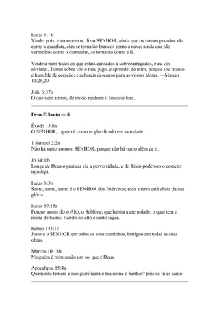Isaías 1:18 
Vinde, pois, e arrazoemos, diz o SENHOR; ainda que os vossos pecados são 
como a escarlate, eles se tornarão brancos como a neve; ainda que são 
vermelhos como o carmesim, se tornarão como a lã. 
Vinde a mim todos os que estais cansados a sobrecarregados, e eu vos 
aliviarei. Tomai sobre vós o meu jugo, e aprendei de mim, porque sou manso 
e humilde de coração; e achareis descanso para as vossas almas. —Mateus 
11:28,29 
João 6:37b 
O que vem a mim, de modo nenhum o lançarei fora. 
Deus É Santo — 8 
Êxodo 15:lla 
O SENHOR,...quem é como tu glorificado em santidade. 
1 Samuel 2:2a 
Não há santo como o SENHOR; porque não há outro além de ti. 
Jó 34:l0b 
Longe de Deus o praticar ele a perversidade, e do Todo-poderoso o cometer 
injustiça. 
Isaías 6:3b 
Santo, santo, santo é o SENHOR dos Exércitos; toda a terra está cheia da sua 
glória. 
Isaías 57:15a 
Porque assim diz o Alto, o Sublime, que habita a eternidade, o qual tem o 
nome de Santo: Habito no alto e santo lugar. 
Salmo 145:17 
Justo é o SENHOR em todos os seus caminhos, benigno em todas as suas 
obras. 
Marcos 10:18b 
Ninguém é bom senão um só, que é Deus. 
Apocalipse 15:4a 
Quem não temerá e não glorificará o teu nome ó Senhor? pois só tu és santo. 
 