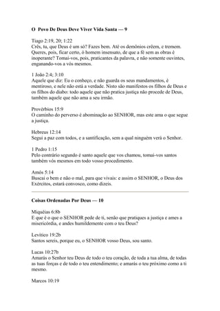 O Povo De Deus Deve Viver Vida Santa — 9 
Tiago 2:19, 20; 1:22 
Crês, tu, que Deus é um só? Fazes bem. Até os demônios crêem, e tremem. 
Queres, pois, ficar certo, ó homem insensato, de que a fé sem as obras é 
inoperante? Tomai-vos, pois, praticantes da palavra, e não somente ouvintes, 
enganando-vos a vós mesmos. 
1 João 2:4; 3:10 
Aquele que diz: Eu o conheço, e não guarda os seus mandamentos, é 
mentiroso, e nele não está a verdade. Nisto são manifestos os filhos de Deus e 
os filhos do diabo: todo aquele que não pratica justiça não procede de Deus, 
também aquele que não ama a seu irmão. 
Provérbios 15:9 
O caminho do perverso é abominação ao SENHOR, mas este ama o que segue 
a justiça. 
Hebreus 12:14 
Segui a paz com todos, e a santificação, sem a qual ninguém verá o Senhor. 
1 Pedro 1:15 
Pelo contrário segundo é santo aquele que vos chamou, tomai-vos santos 
também vós mesmos em todo vosso procedimento. 
Amós 5:14 
Buscai o bem e não o mal, para que vivais: e assim o SENHOR, o Deus dos 
Exércitos, estará convosco, como dizeis. 
Coisas Ordenadas Por Deus — 10 
Miquéias 6:8b 
E que é o que o SENHOR pede de ti, senão que pratiques a justiça e ames a 
misericórdia, e andes humildemente com o teu Deus? 
Levítico 19:2b 
Santos sereis, porque eu, o SENHOR vosso Deus, sou santo. 
Lucas 10:27b 
Amarás o Senhor teu Deus de todo o teu coração, de toda a tua alma, de todas 
as tuas forças e de todo o teu entendimento; e amarás o teu próximo como a ti 
mesmo. 
Marcos 10:19 
 