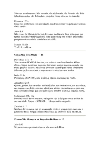 Sabes os mandamentos: Não matarás, não adulterarás, não furtarás, não dirás 
falso testemunho, não defraudarás ninguém, honra a teu pai e a tua mãe. 
Romanos 12:2a 
E não vos conformeis com este século, mas transformai-vos pela renovação da 
vossa mente. 
Josué 1:8 
Não cesses de falar deste livro da lei; antes medita nele dia e noite, para que 
tenhas cuidado de fazer segundo a tudo quanto nele está escrito; então farás 
prosperar o teu caminho e serás bem sucedido. 
Marcos 11:22b 
Tende fé em Deus. 
Coisas Que Deus Odeia — 11 
Provérbios 6:16-19 
Seis cousas o SENHOR aborrece, e a sétima a sua alma abomina: Olhos 
altivos, lingua mentirosa, mãos que derramam sangue inocente, coração que 
trama projetos iníquos, pés que se apressam a correr para o mal, testemunha 
falsa que profere mentiras, e o que semeia contendas entre irmãos. 
Isaías 61:8a 
Porque eu, o SENHOR, amo a juízo, e odeio a iniqüidade do roubo. 
Apocalipse 21:8 
Quanto, porém, aos covardes, aos incrédulos, aos abomináveis, aos assassinos, 
aos impuros, aos feiticeiros, aos idólatras e a todos os mentirosos, a parte que 
lhes cabe será no lago que arde com fogo e enxofre, a saber, a segunda morte. 
Malaquias 2:15b, 16a 
Portanto cuidai de vós mesmos, e ninguém seja infiel para com a mulher da 
sua mocidade. Porque o SENHOR. . . diz que odeia o repudio. 
Zacarias 8:17 
Nenhum de vós pense mal no seu coração contra o seu próximo, nem ame o 
juramento falso; porque a todas estas cousas eu aborreço, diz o SENHOR. 
Pessoas Não Alcançam os Requisitos De Deus — 12 
João 5:42 
Sei, entretanto, que não tendes em vós o amor de Deus. 
 