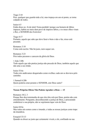 Tiago 2:10 
Pois, qualquer que guarda toda a lei, mas tropeça em um só ponto, se torna 
culpado de todos. 
Isaías 6:5 
Então disse eu: Ai de mim! Estou perdido! porque sou homem de lábios 
impuros, habito no meio dum povo de impuros lábios, e os meus olhos viram 
o Rei, o SENHOR dos Exércitos! 
Tiago 4:17 
Portanto, aquele que sabe que deve fazer o bem e não o faz, nisso está 
pecando. 
Romanos 3:10 
Como está escrito: Não há justo, nem sequer um. 
Romanos 3:23 
Pois todos pecaram e carecem da glória de Deus. 
1 João 3:l0b 
Todo aquele que não pratica justiça não procede de Deus, também aquele que 
não ama a seu irmão. 
Isaías 53:6a 
Todos nós andávamos desgarrados como ovelhas; cada um se desviava pelo 
caminho. 
1 Samuel 6:20b 
Quem poderia estar perante o SENHOR, este Deus santo? 
Nossas Próprias Obras Não Podem Agradar a Deus — 13 
Romanos 10:2, 3 
Porque lhes dou testemunho de que eles têm zelo por Deus, porém não com 
entendimento. Porquanto, desconhecendo a justiça de Deus, e procurando 
estabelecer a sua própria, não se sujeitaram àque vem de Deus. 
Isaías 64:6a 
Mas todos nós somos como o imundo, e todas as nossas justiças como trapo 
da imundícia. 
Ezequiel 33:13 
Quando eu disser ao justo que certamente viverá, e ele, confiando na sua 
 