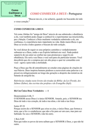 COMO CONHECER A DEUS - Portuguese 
"Buscar-me-eis, e me achareis, quando me buscardes de todo 
o vosso coração." 
COMO CONHECER A DEUS 
Tal como Abrãao foi "amigo de Deus" através de sua submissão e obediência 
a ele, você também pode chegar a conhecê-lo e experimentar sua misericórdia, 
paz e bênção. Conhecer a Deus mediante verdadeira submissão a ele, em 
confiança, é a experiência mais importante na vida. Quão maravilhoso é que 
Deus se revela a todos quantos o buscam de todo coração. 
Se você deixar de seguir os seus próprios caminhos e verdadeiramente 
submeter-se a Deus, então o seu Espírito habitará em você. Nada poderá 
separá-lo do seu amor ao confiar nas suas promessas e seguí-lo em 
obediência. Ele será o seu Deus e você será para ele particular tesouro. Você 
descobrirá que ele o comprou por um alto preço e quer ter comunhão com 
você - agora e para toda a eternidade. 
Peça a Deus que lhe dê entendimento ao estudar estas páginas de citações de 
sua Palavra. Deus inspirou homens piedosos a escreverem estas palavras e as 
preservou milagrosamente ao longo das gerações a despeito das tentativas de 
Satanás de aniquilá-las. 
Referências citadas neste livreto são tiradas da Bíblia: da Lei (Torah), dos 
Salmos (Zabur), das escritas dos profetas e do Evangelho (Injil). 
Há Um Único Deus Verdadeiro — 1 
Deuteronômio 6:4b, 5 
O SENHOR nosso Deus é o único SENHOR. Amarás, pois, o SENHOR teu 
Deus de todo o teu coração, de toda a tua alma, e de toda a tua força. 
Isaías 45:18 
Porque assim diz o SENHOR que criou os céus, o único Deus, que formou a 
terra, que a fez e a estabeleceu; que não a fez para ser um caos, mas para ser 
habitada: Eu sou o SENHOR e não há outro. 
1 Reis 8:60 
Para que todos os povos da terra saibam que o SENHOR é Deus, e que não há 
outro. 
 