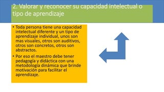 2. Valorar y reconocer su capacidad intelectual o
tipo de aprendizaje
• Toda persona tiene una capacidad
intelectual diferente y un tipo de
aprendizaje individual, unos son
mas visuales, otros son auditivos,
otros son concretos, otros son
abstractos.
• Por eso el maestro debe tener
pedagogía y didáctica con una
metodología dinámica que brinde
motivación para facilitar el
aprendizaje.
 