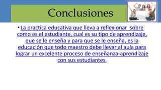 Conclusiones
•La practica educativa que lleva a reflexionar sobre
como es el estudiante, cual es su tipo de aprendizaje,
que se le enseña y para que se le enseña, es la
educación que todo maestro debe llevar al aula para
lograr un excelente proceso de enseñanza-aprendizaje
con sus estudiantes.
 