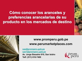 Cómo conocer los aranceles y 
preferencias arancelarias de su 
producto en los mercados de destino 
www.promperu.gob.pe 
www.perumarketplaces.com 
sae@promperu.gob.pe 
sae1@promperu.gob.pe 
Av. Jorge Basadre 610, San Isidro 
Telf: (511) 616-7400 
 