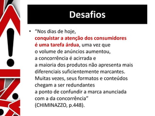 Desafios
• “Nos dias de hoje,
conquistar a atenção dos consumidores
é uma tarefa árdua, uma vez que
o volume de anúncios aumentou,
a concorrência é acirrada e
a maioria dos produtos não apresenta mais
diferenciais suficientemente marcantes.
Muitas vezes, seus formatos e conteúdos
chegam a ser redundantes
a ponto de confundir a marca anunciada
com a da concorrência”
(CHIMINAZZO, p.448).
 