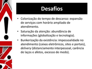 Desafios
• Colonização do tempo de descanso: expansão
de serviços com horário ampliado de
atendimento.
• Saturação da atenção: abundância de
informações (globalização e tecnologia).
• Bunkerização da existência: impessoalidade no
atendimento (caixas eletrônicos, sites e portais),
delivery (distanciamento interpessoal, carência
de laços e afetos, excesso de medo).
 