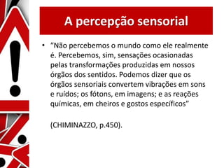 A percepção sensorial
• “Não percebemos o mundo como ele realmente
é. Percebemos, sim, sensações ocasionadas
pelas transformações produzidas em nossos
órgãos dos sentidos. Podemos dizer que os
órgãos sensoriais convertem vibrações em sons
e ruídos; os fótons, em imagens; e as reações
químicas, em cheiros e gostos específicos”
(CHIMINAZZO, p.450).
 