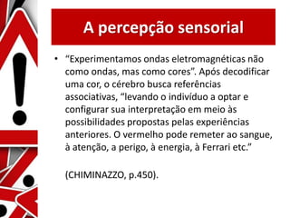 A percepção sensorial
• “Experimentamos ondas eletromagnéticas não
como ondas, mas como cores”. Após decodificar
uma cor, o cérebro busca referências
associativas, “levando o indivíduo a optar e
configurar sua interpretação em meio às
possibilidades propostas pelas experiências
anteriores. O vermelho pode remeter ao sangue,
à atenção, a perigo, à energia, à Ferrari etc.”
(CHIMINAZZO, p.450).
 