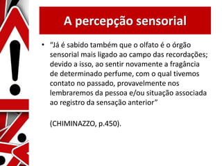 A percepção sensorial
• “Já é sabido também que o olfato é o órgão
sensorial mais ligado ao campo das recordações;
devido a isso, ao sentir novamente a fragância
de determinado perfume, com o qual tivemos
contato no passado, provavelmente nos
lembraremos da pessoa e/ou situação associada
ao registro da sensação anterior”
(CHIMINAZZO, p.450).
 