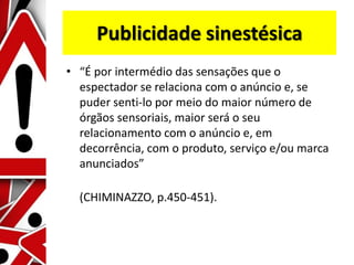 Publicidade sinestésica
• “É por intermédio das sensações que o
espectador se relaciona com o anúncio e, se
puder senti-lo por meio do maior número de
órgãos sensoriais, maior será o seu
relacionamento com o anúncio e, em
decorrência, com o produto, serviço e/ou marca
anunciados”
(CHIMINAZZO, p.450-451).
 
