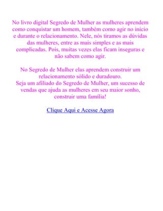 No livro digital Segredo de Mulher as mulheres aprendem
como conquistar um homem, também como agir no início
e durante o relacionamento. Nele, nós tiramos as dúvidas
das mulheres, entre as mais simples e as mais
complicadas. Pois, muitas vezes elas ficam inseguras e
não sabem como agir.
No Segredo de Mulher elas aprendem construir um
relacionamento sólido e duradouro.
Seja um afiliado do Segredo de Mulher, um sucesso de
vendas que ajuda as mulheres em seu maior sonho,
construir uma família!
Clique Aqui e Acesse Agora
 