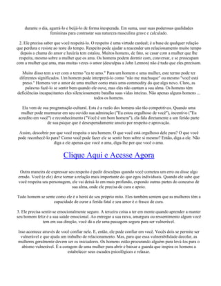 durante o dia, agarrá-lo e beijá-lo de forma inesperada. Em suma, usar suas poderosas qualidades
femininas para contrastar sua natureza masculina grave e calculado.
2. Ele precisa saber que você respeitá-lo. O respeito é uma virtude cardeal; é a base de qualquer relação
que perdura e resiste ao teste do tempo. Respeito pode ajudar a reacender um relacionamento muito tempo
depois a chama do amor e luxúria tem estalou. Muitos homens, de fato, se casar com a mulher que lhe
respeita, mesmo sobre a mulher que os ama. Os homens podem dormir com, conversar, e se preocupam
com a mulher que ama, mas muitas vezes o amor (desculpas a John Lennon) não é tudo que eles precisam.
Muito disso tem a ver com o termo "eu te amo." Para um homem e uma mulher, este termo pode ter
diferentes significados. Um homem pode interpretá-lo como "não me machuque" ou mesmo "você está
preso." Homens ver o amor de uma mulher como mais uma commodity do que algo novo. Claro, as
palavras fazê-lo se sentir bem quando ele ouve, mas eles não cantam a sua alma. Os homens têm
deficiências incapacitantes eles silenciosamente batalha suas vidas inteiras. Não apenas alguns homens ...
todos os homens.
Ela vem de sua programação cultural. Esta é a razão dos homens são tão competitivos. Quando uma
mulher pode murmurar em seu ouvido sua admiração ("Eu estou orgulhoso de você"), incentivo ("Eu
acredito em você") e reconhecimento ("Você é um bom homem"), ela fala diretamente a um ferido parte
de sua psique que é desesperadamente anseio por respeito e aprovação.
Assim, descobrir por que você respeita o seu homem. O que você está orgulhoso dele para? O que você
pode reconhecê-lo para? Como você pode fazer ele se sentir bem sobre si mesmo? Então, diga a ele. Não
diga a ele apenas que você o ama, diga-lhe por que você o ama.
Clique Aqui e Acesse Agora
Outra maneira de expressar seu respeito é pedir desculpas quando você cometeu um erro ou disse algo
errado. Você (e ele) deve tornar a relação mais importante do que egos individuais. Quando ele sabe que
você respeita seu personagem, ele vai deixá-lo em mais profundo, expondo outras partes do concurso de
sua alma, onde ele precisa de cura e apoio.
Todo homem se sente como ele é o herói de seu próprio mito. Eles também sentem que as mulheres têm a
capacidade de curar a ferida fatal e seu amor é o frasco de cura.
3. Ele precisa sentir-se emocionalmente seguro. A terceira coisa a ter em mente quando aprender a manter
seu homem feliz é a sua saúde emocional. Ao entregar a sua raiva, amargura ou ressentimento algum você
tem em sua direção, você dá a ele uma passagem segura para ser vulnerável.
Isso acontece através de você confiar nele. E, então, ele pode confiar em você. Vocês dois se permite ser
vulnerável e que ajuda um trabalho de relacionamento. Mas, para que essa vulnerabilidade decolar, as
mulheres geralmente devem ser os iniciadores. Os homens estão procurando alguém para levá-los para o
abismo vulnerável. É a coragem de uma mulher para abrir e baixar a guarda que inspira os homens a
estabelecer seus escudos psicológicos e relaxar.
 