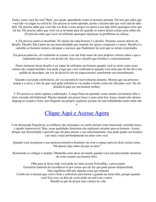 Então, como você faz isso? Bem, isso ajuda, aprendendo como os homens pensam. Ele tem que saber que
você não vai julgar ou criticá-lo. Ele precisa se sentir apoiado, aceito e incentivado que você está do lado
dele. Ele precisa saber que você não vai dizer a seus amigos ou (pior) a sua mãe sobre quaisquer erros que
ele faz. Ele precisa saber que você vai se levantar para ele quando os outros dizem coisas ruins sobre ele.
Ele precisa saber que você vai enfrentar quaisquer injustiças ou problemas na cabeça.
4. Ele precisa sentir-se desafiado. No núcleo de cada homem é o desafio. Homens crescer através de
desafio. Desafio fala à parte da sua masculinidade que innately faz querer conquistar e vencer. Desafio é o
caminho os homens tomam a alcançar o sucesso, que finalmente faz com que se sintam respeitados.
Em poucas palavras, ele realmente se resume a ter um forte senso de seus próprios valores-saber o que é
importante para você e em pé por ele. Isso cria o desafio que fortalece o relacionamento.
Outro elemento desse desafio é ser capaz de enfrentar um homem quando você se sentir como esses
valores são comprometidos. Isso pode exigir que você confrontá-lo quando você acha que ele lhe deve um
pedido de desculpas, em vez de deixá-lo cair no esquecimento, transformar em ressentimento.
Quando você pode confrontá-lo, ele vai encontrá-lo incrivelmente atraente. Mesmo que sua primeira
reação é a raiva, o fato de que você pode enfrentá-lo vai mudar a forma como ele olha para você. Ele irá
desafiá-lo para ser um homem melhor.
5. Ele precisa se sentir espanto e admiração. A etapa final em aprender como manter seu homem feliz é
bom, emoção old-fashioned. Mesmo atuando um pouco louco é uma coisa boa; louco, insano não-skinny-
dipping no oceano é bom, mas fingindo seu próprio seqüestro porque ele está trabalhando muito tarde não
é.
Clique Aqui e Acesse Agora
Com demasiada frequência, as mulheres são ensinadas a se sentir mal por estar emocional, sentindo louco,
e agindo imprevisível. Mas, essas qualidades femininas são realmente atraente para os homens. Assim,
abraçar sua feminilidade e permitir que ele para animar o seu relacionamento. Isso pode ajudar um homem
cair mais e mais profundamente no amor com você.
Quando você incorporar a sua natureza instintiva feminino, de criar o espaço para ele dizer coisas como,
"Há apenas algo sobre ela que eu amo."
Resumindo os códigos é simples: Mantenha estas dicas em mente quando você está procurando maneiras
de como manter seu homem feliz.
Olhe para as áreas onde você pode ser mais sexual, brincalhão, e provocação.
Encontrar maneiras de reconhecer-lo por coisas que ele faz que pode passar despercebida.
Seja orgulhoso dele por alguma coisa que importa.
Confie em si mesmo que você é forte o suficiente para baixar a guarda em torno dele, porque quando
você fizer isso, os dois de vocês pode ser real com o outro.
Desafie-se por de pé por seus valores na vida.
 