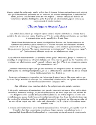 Como a maioria das mulheres ter notado, há dois tipos de homens. Atrás da cortina número um é o tipo de
cara que é absolutamente apaixonado por sua namorada, ele a coloca em um pedestal, a trata como uma
rainha, e coloca a sua felicidade acima dos seus próprios. O outro é o tipo que está marcado um
"compromisso-phobe", ele não parece gostar de estar em um relacionamento, agindo como se seu
compromisso é do tipo involuntário.
Clique Aqui e Acesse Agora
Mas, embora possa parecer que o segundo tipo de cara é na majorty, estatísticas, na verdade, dizer o
contrário. De fato, um estudo recente descobriu que 95% dos homens admitem abertamente que eles vêem
o casamento como um dos seus objetivos de vida finais.
Tudo se resume à forma como um homem vê compromisso. Para um cara, é como rachaduras um
fechamento de combinação; se os números não se alinham, ele vai ser emocionalmente distante e
inacessível, em vez de tudo em Ele pode até mesmo chegar a vários one-liners que as mulheres, sem
dúvida, encontrar frustrante:. "Eu preciso me concentrar na minha carreira", " Eu só preciso de espaço ",
ou," Eu simplesmente não estou pronto para um relacionamento agora. "
Esses one-liners não são mentiras. Ele realmente acredita que ele está dizendo, porque os "números" de
seu código de compromisso não estiverem alinhadas. Em outras palavras, quando ele diz: "Eu só não estou
pronta para um relacionamento agora", o que ele realmente quer dizer é "Eu só não estou pronta para um
relacionamento com você."
Quando ele finalmente se depara com que uma mulher que cria a seqüência correta de "números" para
desbloquear a sua combinação compromisso, ele vai se sentir compelido a cair sobre ela. Ele vai cometer
porque ele não quer correr o risco de perdê-la.
Então, agora nós sabemos compromisso não é algum tipo de alergia homem. Mas agora você tem que
decifrar o código. Mais fácil dizer do que fazer, considerando o homem médio não é grande em comunicar
suas necessidades emocionais. É aí que eu entro ...
Aqui estão cinco coisas caras (não irá dizer-lhe que) precisam antes que eles cometem:
1. Ele precisa sentir desejo. Uma das chaves para aprender como fazer seu homem feliz é básico, desejo
animalesco. Na boca do estômago, ele precisa quero que você, por muito tempo para você, anseiam por
você. Ele precisa sentir saudades de você quando você não está por perto e ele precisa se sentir uma
pontada de desejo quando ele não tenha visto você por algum tempo. Este desejo é criado através do jogo
dos opostos. Ele vai implorar você e, em seguida, ele pega você; ele vai sentir sua falta e, em seguida, cai
em você; ele vai cobiçar para você e então você vai se render a ele. É a criação ea liberação da tensão
repetidas vezes.
A maneira como você criar essa tensão é através de sua sexualidade-provocá-lo e, em seguida, ceder, de
brincadeira fugir dele e, em seguida, permitir que ele para capturar você, adicionar leveza e
espontaneidade à sua vida, dar-lhe olhares lascivos e, em seguida, sair da sala, enviá-lo notas sensuais
 