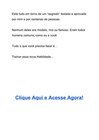 Está tudo em torno de um “segredo” testado e aprovado 
por mim e por centenas de pessoas. 
 
Nenhum deles era modelo, rico ou famoso. Eram todos 
homens comuns, como eu e você. 
 
Tudo o que você precisa fazer é… 
 
Treinar essa nova Habilidade... 
 
 
 
 
 
Clique Aqui e Acesse Agora! 
 
 
 
 
 