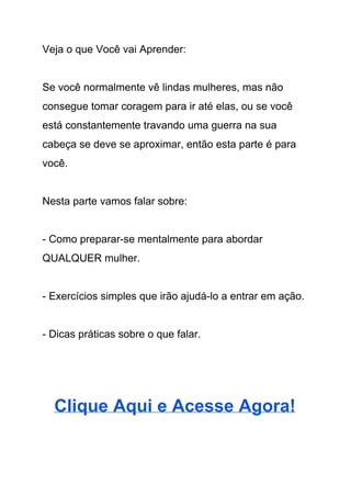 Veja o que Você vai Aprender: 
 
Se você normalmente vê lindas mulheres, mas não 
consegue tomar coragem para ir até elas, ou se você 
está constantemente travando uma guerra na sua 
cabeça se deve se aproximar, então esta parte é para 
você.  
 
Nesta parte vamos falar sobre: 
 
­ Como preparar­se mentalmente para abordar 
QUALQUER mulher. 
 
­ Exercícios simples que irão ajudá­lo a entrar em ação. 
 
­ Dicas práticas sobre o que falar. 
 
 
Clique Aqui e Acesse Agora! 
 
 