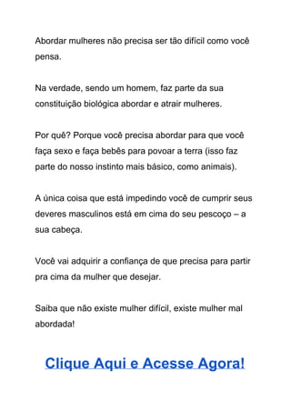 Abordar mulheres não precisa ser tão difícil como você 
pensa.   
 
Na verdade, sendo um homem, faz parte da sua 
constituição biológica abordar e atrair mulheres.  
 
Por quê? Porque você precisa abordar para que você 
faça sexo e faça bebês para povoar a terra (isso faz 
parte do nosso instinto mais básico, como animais). 
 
A única coisa que está impedindo você de cumprir seus 
deveres masculinos está em cima do seu pescoço – a 
sua cabeça. 
 
Você vai adquirir a confiança de que precisa para partir 
pra cima da mulher que desejar. 
 
Saiba que não existe mulher difícil, existe mulher mal 
abordada! 
 
Clique Aqui e Acesse Agora! 
 