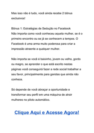 Mas isso não é tudo, você ainda recebe 2 bônus 
exclusivos! 
 
Bônus 1: Estratégias de Sedução no Facebook 
Não importa como você conheceu aquela mulher, se é o 
primeiro encontro ou se já se conhecem a tempos. O 
Facebook é uma arma muito poderosa para criar a 
impressão atraente a qualquer mulher. 
 
Não importa se você é baixinho, jovem ou velho, gordo 
ou magro, se aprender o que está escrito nestas 
páginas você conseguirá fazer a rede social trabalhar a 
seu favor, principalmente para garotas que ainda não 
conhece. 
 
Só depende de você abraçar a oportunidade e 
transformar seu perfil em uma máquina de atrair 
mulheres no piloto automático. 
 
Clique Aqui e Acesse Agora! 
 
 