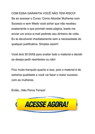 COM ESSA GARANTIA VOCÊ NÃO TEM RISCO! 
Se ao acessar o Curso: Como Abordar Mulheres com 
Sucesso e sem Medo você achar que não recebeu 
exatamente o que prometi nesta página, basta me 
enviar um único e­mail pedindo seu dinheiro de volta. 
Eu te devolverei imediatamente sem a necessidade de 
qualquer justificativa. Simples assim! 
 
Você terá 30 DIAS para avaliar todo o material e decidir 
se deseja pedir reembolso ou não! 
 
Fico muito tranquilo quanto a isso, pois o material é de 
extrema qualidade e você vai fazer o maior sucesso 
com as mulheres. 
 
Então...Não Perca Tempo! 
 
 
 
 