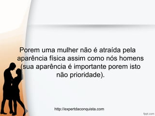 http://expertdaconquista.com
Porem uma mulher não é atraída pela
aparência física assim como nós homens
(sua aparência é importante porem isto
não prioridade).
 