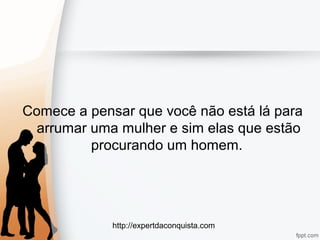 http://expertdaconquista.com
Comece a pensar que você não está lá para
arrumar uma mulher e sim elas que estão
procurando um homem.
 