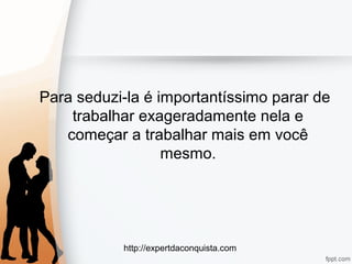 http://expertdaconquista.com
Para seduzi-la é importantíssimo parar de
trabalhar exageradamente nela e
começar a trabalhar mais em você
mesmo.
 