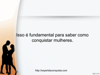 http://expertdaconquista.com
Isso é fundamental para saber como
conquistar mulheres.
 