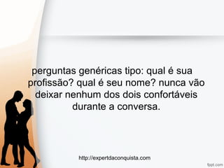 http://expertdaconquista.com
perguntas genéricas tipo: qual é sua
profissão? qual é seu nome? nunca vão
deixar nenhum dos dois confortáveis
durante a conversa.
 