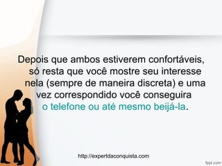 http://expertdaconquista.com
Depois que ambos estiverem confortáveis,
só resta que você mostre seu interesse
nela (sempre de maneira discreta) e uma
vez correspondido você conseguira
o telefone ou até mesmo beijá-la.
 