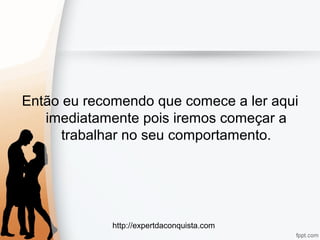 http://expertdaconquista.com
Então eu recomendo que comece a ler aqui
imediatamente pois iremos começar a
trabalhar no seu comportamento.
 
