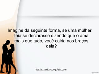http://expertdaconquista.com
Imagine da seguinte forma, se uma mulher
feia se declarasse dizendo que o ama
mais que tudo, você cairia nos braços
dela?
 