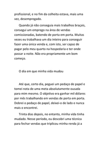 profissional, e no fim da colheita estava, mais uma
vez, desempregado.
   Quando já não conseguia mais trabalhos braçais,
consegui um emprego na área de vendas
comissionadas, batendo de porta em porta. Muitas
vezes eu trabalhava um dia inteiro para conseguir
fazer uma única venda e, com isto, ser capaz de
pagar pelo meu quarto na hospedaria e ter onde
passar a noite. Não era propriamente um bom
começo.


   O dia em que minha vida mudou


   Até que, certo dia, peguei um pedaço de papel e
tomei nota de uma meta absolutamente ousada
para mim mesmo. O objetivo era ganhar mil dólares
por mês trabalhando em vendas de porta em porta.
Dobrei o pedaço de papel, deixei-o de lado e nunca
mais o encontrei.
   Trinta dias depois, no entanto, minha vida tinha
mudado. Nesse período, eu descobri uma técnica
para fechar vendas que triplicou minha renda já a
 