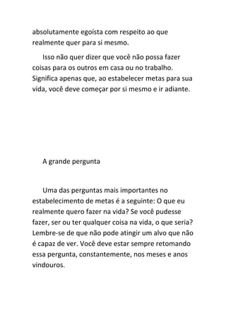 absolutamente egoísta com respeito ao que
realmente quer para si mesmo.
   Isso não quer dizer que você não possa fazer
coisas para os outros em casa ou no trabalho.
Significa apenas que, ao estabelecer metas para sua
vida, você deve começar por si mesmo e ir adiante.




   A grande pergunta


   Uma das perguntas mais importantes no
estabelecimento de metas é a seguinte: O que eu
realmente quero fazer na vida? Se você pudesse
fazer, ser ou ter qualquer coisa na vida, o que seria?
Lembre-se de que não pode atingir um alvo que não
é capaz de ver. Você deve estar sempre retomando
essa pergunta, constantemente, nos meses e anos
vindouros.
 